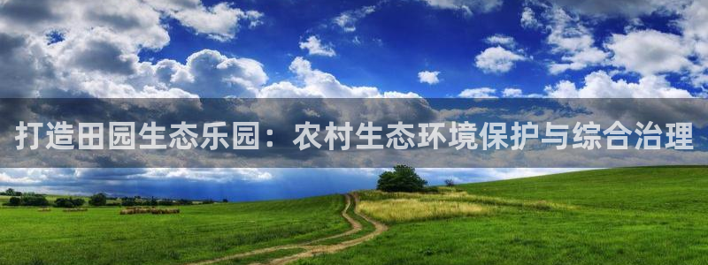 凯发k8ag旗舰厅真人平台：打造田园生态乐园：农村生态环境保护与综合治理