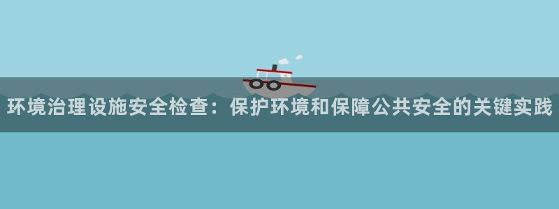 凯发唯一官方网站|环境治理设施安全检查：保护环境和保障公共安全的关键实践