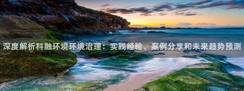 k8凯发国际官方入口|深度解析科融环境环境治理：实践经验、案例分享和未来趋势预测