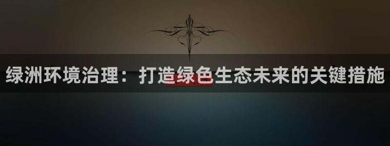 凯发k8ag旗舰厅真人平台|绿洲环境治理：打造绿色生态未来的关键措施